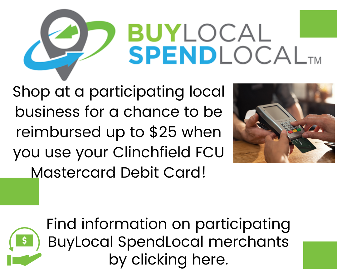 Buy Local Spend Local Clinchfield Federal Credit Union.  Shop at a participating local business for a chance to be reimbursed up to $25 when you use your Clinchfield FCU Mastercard Debit Card! 
Find information on participating BuyLocal SpendLocal merchant by clicking here.  Links to   buylocaspendlocal.com/Clinchfield