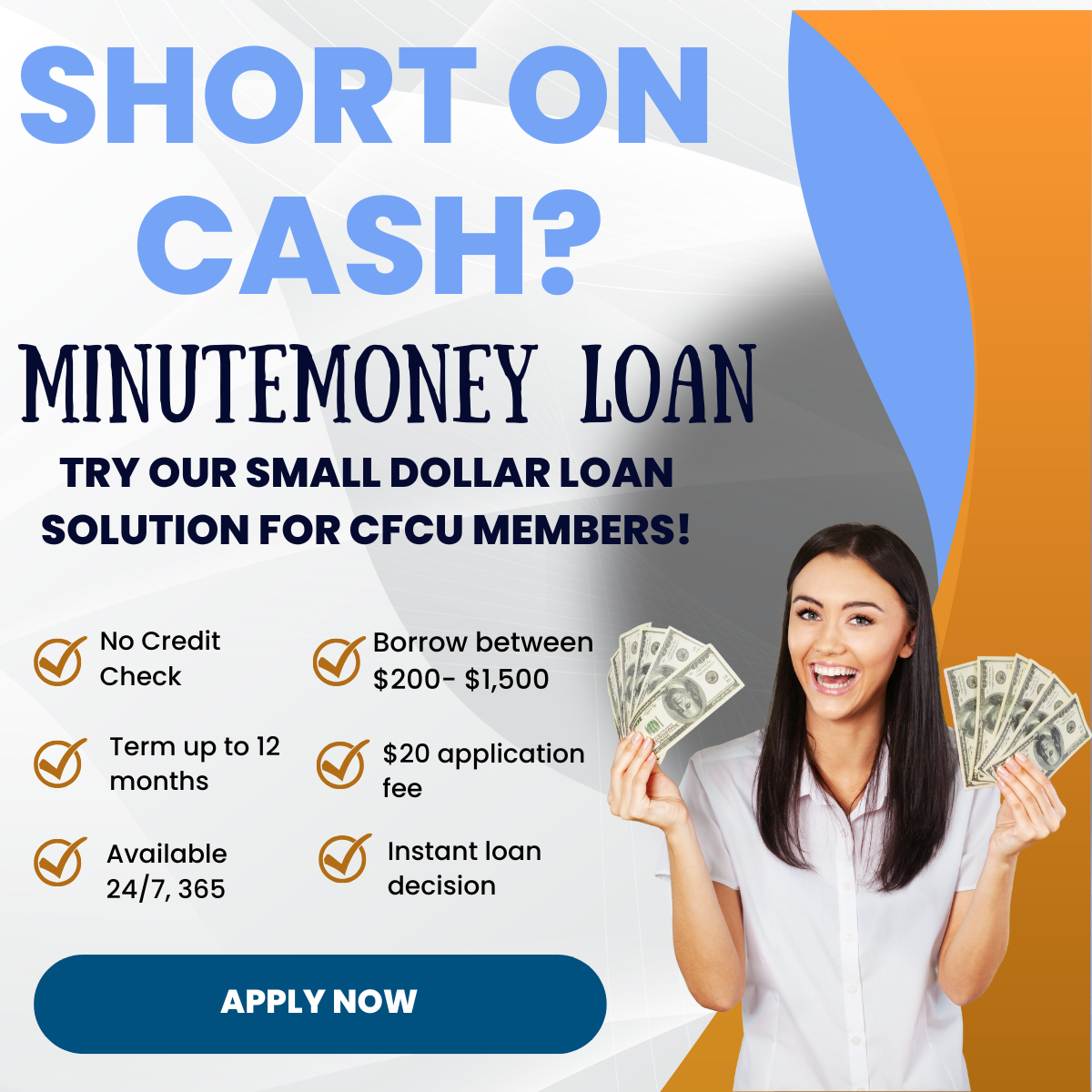 Young lady smiling and halding up six $100 bills in each hand.  Short on Cash?  MinuteMoney Loan.  Try our small dollar loan solution for CFCU members!  Orange checkmark list for No Credit Check, Terms up to 12 months, Available 24/7, 365, Borrow between $200 - $1,500, $20 application fee, Instant loan decision.  dark turquoise blue button says Apply Now